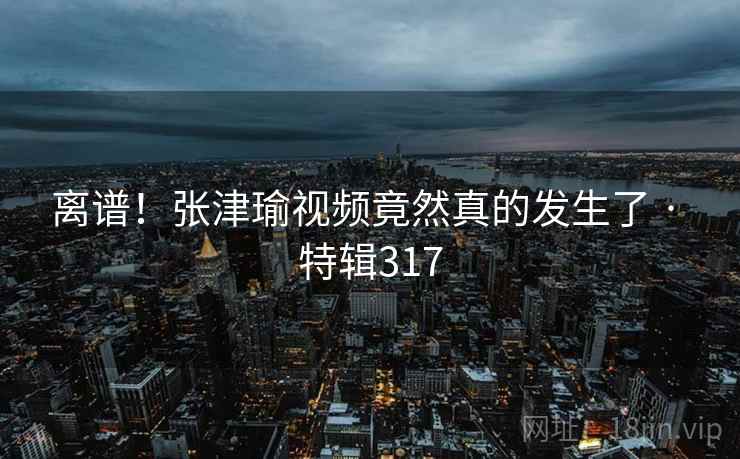 离谱！张津瑜视频竟然真的发生了 · 特辑317